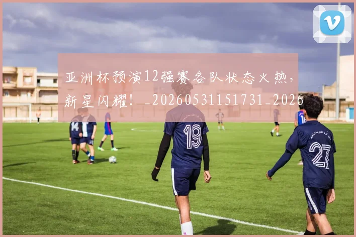 亚洲杯预演12强赛各队状态火热，新星闪耀！_20260531151731_20260703213535