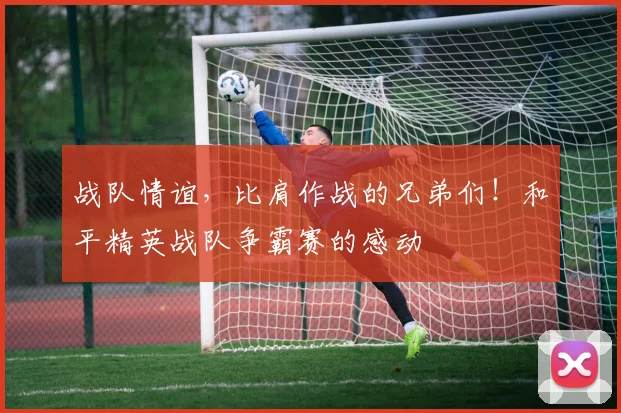 战队情谊，比肩作战的兄弟们！和平精英战队争霸赛的感动