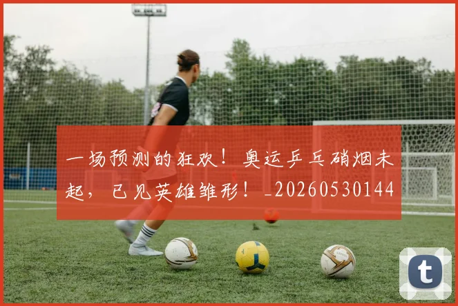 一场预测的狂欢!奥运乒乓硝烟未起,已见英雄雏形!_20260530144146
