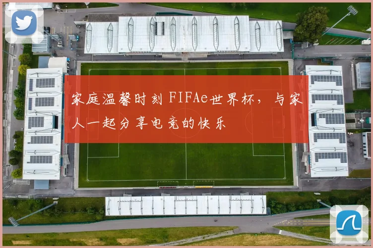 家庭温馨时刻 FIFAe世界杯,与家人一起分享电竞的快乐