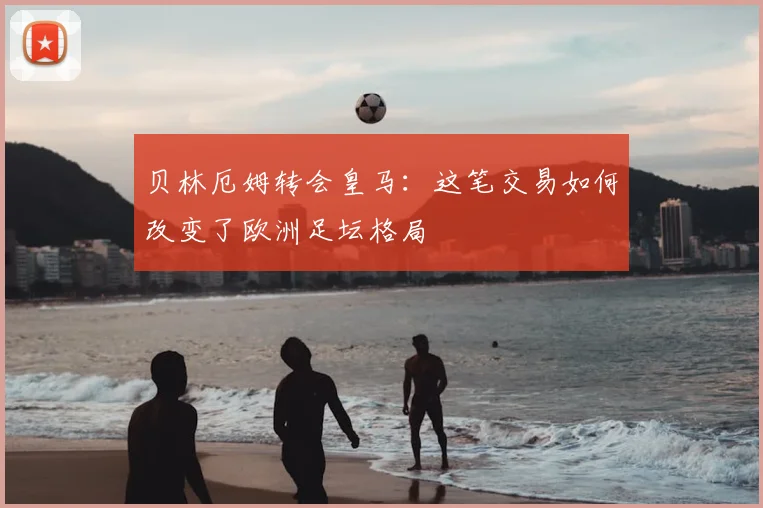 贝林厄姆转会皇马:这笔交易如何改变了欧洲足坛格局