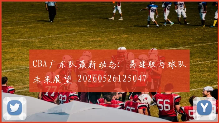 CBA广东队最新动态:易建联与球队未来展望_20260526125047