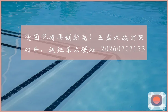 德国悍将再创新高！五盘大战打哭对手，这纪录太硬核_20260707153014