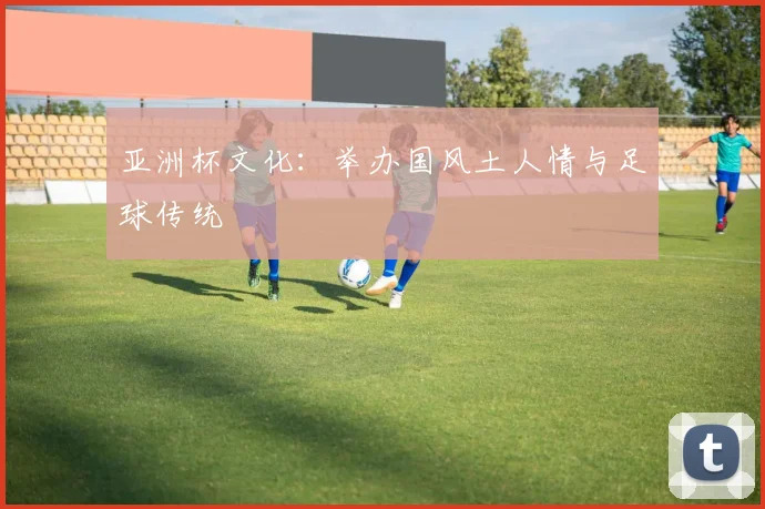 亚洲杯文化:举办国风土人情与足球传统