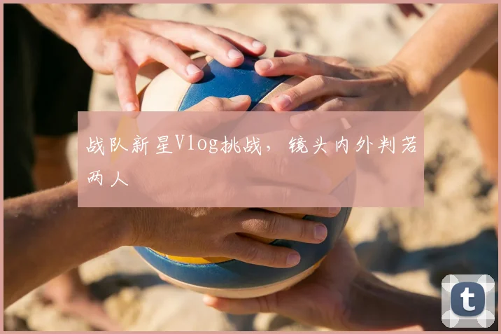 战队新星Vlog挑战，镜头内外判若两人