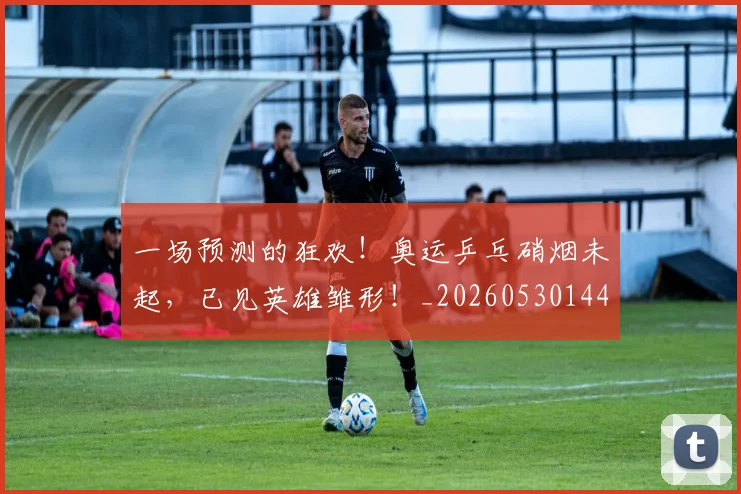 一场预测的狂欢！奥运乒乓硝烟未起，已见英雄雏形！_20260530144146