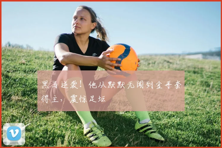 黑马逆袭！他从默默无闻到金手套得主，震惊足坛
