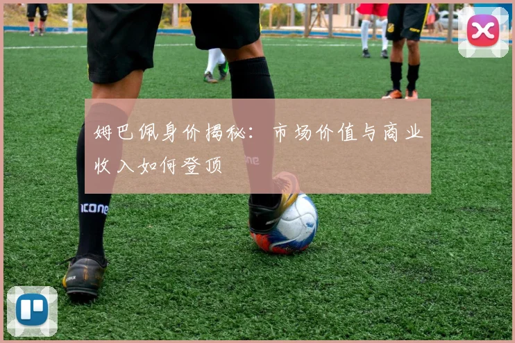 姆巴佩身价揭秘:市场价值与商业收入如何登顶