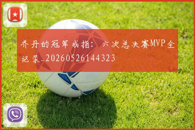 乔丹的冠军戒指：六次总决赛MVP全记录_20260526144323