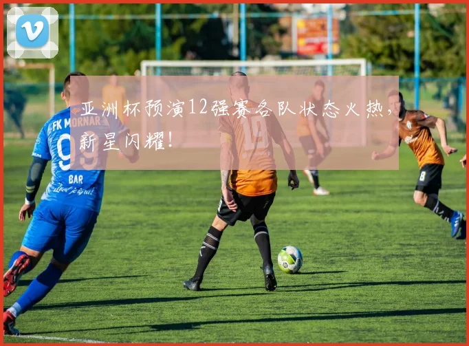 亚洲杯预演12强赛各队状态火热,新星闪耀!