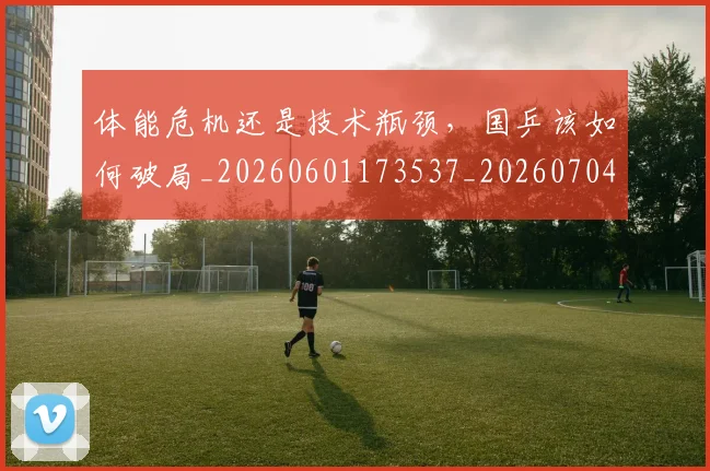 体能危机还是技术瓶颈，国乒该如何破局_20260601173537_20260704170439