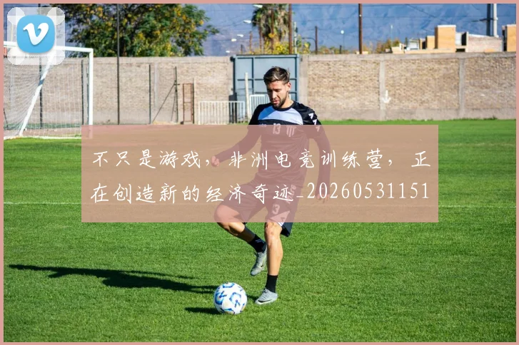 不只是游戏，非洲电竞训练营，正在创造新的经济奇迹_20260531151222