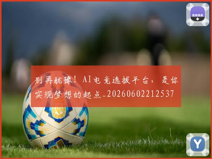 别再犹豫！AI电竞选拔平台，是你实现梦想的起点_20260602212537
