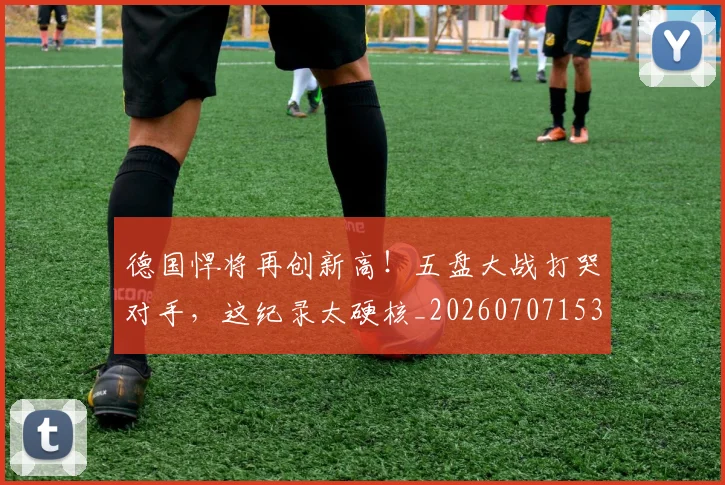德国悍将再创新高!五盘大战打哭对手,这纪录太硬核_20260707153014