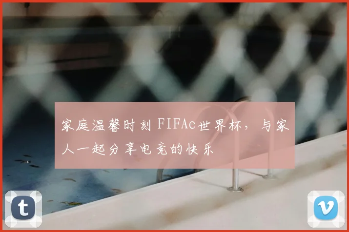 家庭温馨时刻 FIFAe世界杯，与家人一起分享电竞的快乐