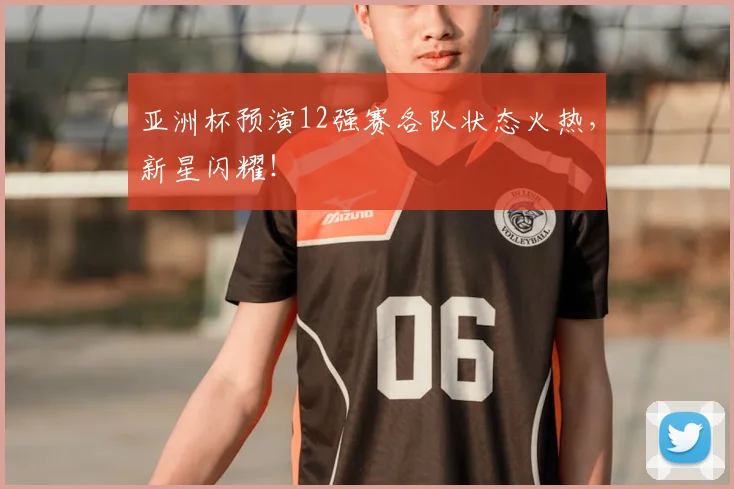 亚洲杯预演12强赛各队状态火热，新星闪耀！