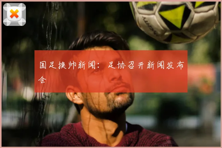 国足换帅新闻:足协召开新闻发布会