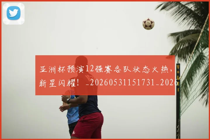 亚洲杯预演12强赛各队状态火热,新星闪耀!_20260531151731_20260703213535