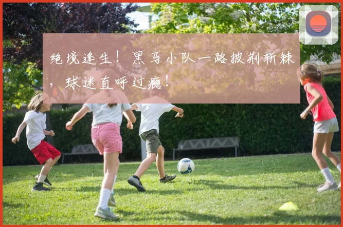 绝境逢生!黑马小队一路披荆斩棘,球迷直呼过瘾!