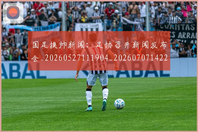 国足换帅新闻:足协召开新闻发布会_20260527111904_20260707142232